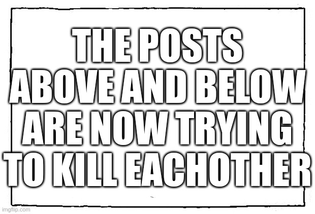 comic blank panel | THE POSTS ABOVE AND BELOW ARE NOW TRYING TO KILL EACHOTHER | image tagged in comic blank panel | made w/ Imgflip meme maker