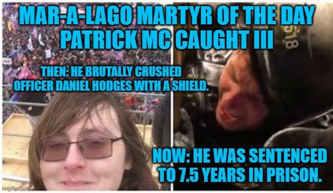He knew nothing about the election listening to clearly false sources.--His Lawyer's best defense. | MAR-A-LAGO MARTYR OF THE DAY
PATRICK MC CAUGHT III; THEN: HE BRUTALLY CRUSHED OFFICER DANIEL HODGES WITH A SHIELD. NOW: HE WAS SENTENCED TO 7.5 YEARS IN PRISON. | image tagged in politics | made w/ Imgflip meme maker