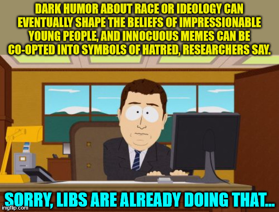 These "reseachers" need to get out more often... | DARK HUMOR ABOUT RACE OR IDEOLOGY CAN EVENTUALLY SHAPE THE BELIEFS OF IMPRESSIONABLE YOUNG PEOPLE, AND INNOCUOUS MEMES CAN BE CO-OPTED INTO SYMBOLS OF HATRED, RESEARCHERS SAY. SORRY, LIBS ARE ALREADY DOING THAT... | image tagged in memes,aaaaand its gone | made w/ Imgflip meme maker