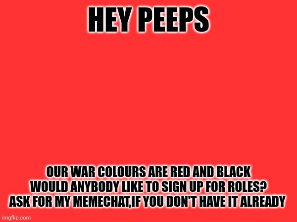 HEY PEEPS; OUR WAR COLOURS ARE RED AND BLACK
WOULD ANYBODY LIKE TO SIGN UP FOR ROLES?
ASK FOR MY MEMECHAT,IF YOU DON'T HAVE IT ALREADY | made w/ Imgflip meme maker