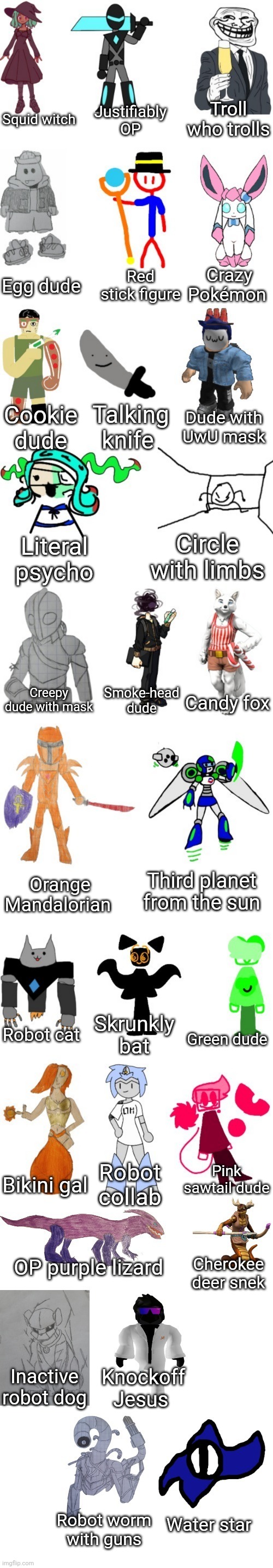 Bosses but blatantly honest 3 | Troll who trolls; Justifiably OP; Squid witch; Crazy Pokémon; Red stick figure; Egg dude; Dude with UwU mask; Talking knife; Cookie dude; Circle with limbs; Literal psycho; Creepy dude with mask; Smoke-head dude; Candy fox; Third planet from the sun; Orange Mandalorian; Skrunkly bat; Robot cat; Green dude; Pink sawtail dude; Robot collab; Bikini gal; OP purple lizard; Cherokee deer snek; Inactive robot dog; Knockoff Jesus; Robot worm with guns; Water star | image tagged in basic imgflip-bossfights oc list 2 0 | made w/ Imgflip meme maker