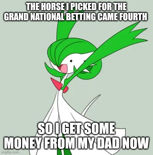 My dad placed the bets, we chose the horses, so he now owes me money | THE HORSE I PICKED FOR THE GRAND NATIONAL BETTING CAME FOURTH; SO I GET SOME MONEY FROM MY DAD NOW | image tagged in dank excited gardevoir | made w/ Imgflip meme maker