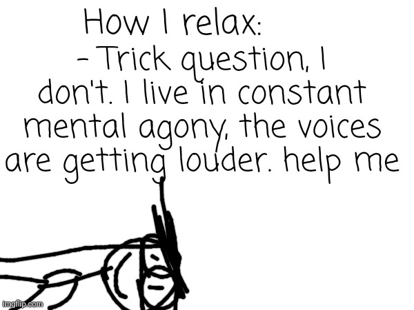 How I relax: - Trick question, I don't. I live in constant mental agony, the voices are getting louder. help me | made w/ Imgflip meme maker
