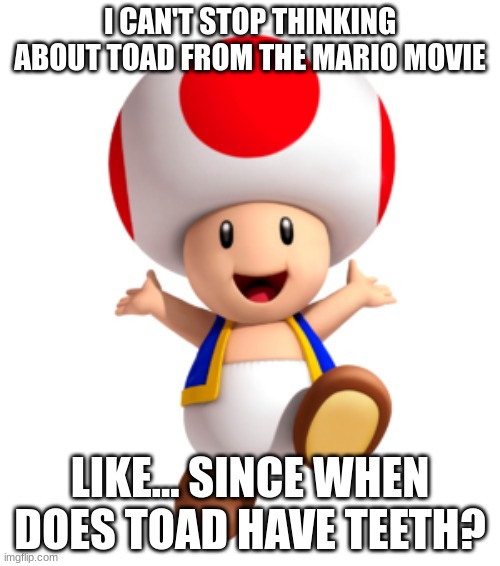 like why??? | I CAN'T STOP THINKING ABOUT TOAD FROM THE MARIO MOVIE; LIKE... SINCE WHEN DOES TOAD HAVE TEETH? | image tagged in toad,like why tho | made w/ Imgflip meme maker