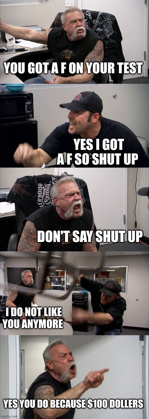 American Chopper Argument | YOU GOT A F ON YOUR TEST; YES I GOT A F SO SHUT UP; DON'T SAY SHUT UP; I DO NOT LIKE YOU ANYMORE; YES YOU DO BECAUSE $100 DOLLERS | image tagged in memes,american chopper argument | made w/ Imgflip meme maker