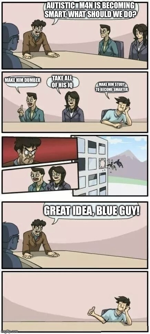 Yes, I am really smart | AUTISTIC_M4N IS BECOMING SMART, WHAT SHOULD WE DO? MAKE HIM DUMBER; TAKE ALL OF HIS IQ; MAKE HIM STUDY TO BECOME SMARTER; GREAT IDEA, BLUE GUY! | image tagged in boardroom meeting suggestion 2 | made w/ Imgflip meme maker