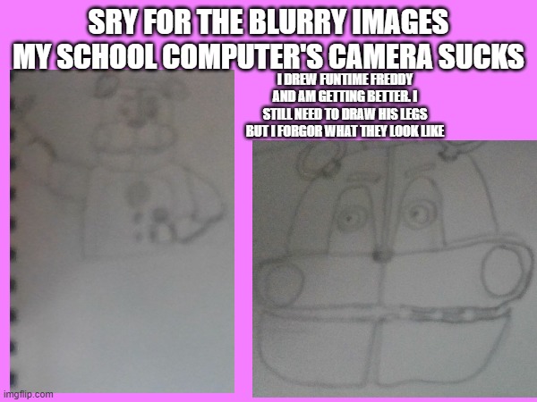 i just started today and the first one ( which is not on here) looks like a hamburger patty between two buns with eyes and a mou | SRY FOR THE BLURRY IMAGES
MY SCHOOL COMPUTER'S CAMERA SUCKS; I DREW FUNTIME FREDDY AND AM GETTING BETTER. I STILL NEED TO DRAW HIS LEGS BUT I FORGOR WHAT THEY LOOK LIKE | made w/ Imgflip meme maker