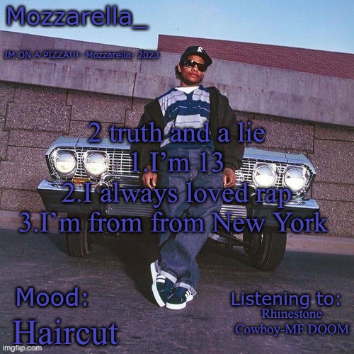 Eazy-E Temp | 2 truth and a lie
1.I’m 13
2.I always loved rap
3.I’m from from New York; Rhinestone Cowboy-MF DOOM; Haircut | image tagged in eazy-e temp | made w/ Imgflip meme maker