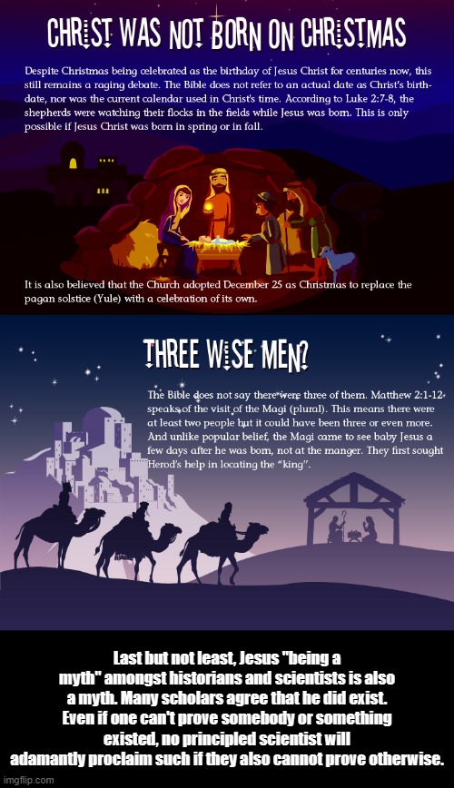 The miraculous misconception? | Last but not least, Jesus "being a myth" amongst historians and scientists is also a myth. Many scholars agree that he did exist. Even if one can't prove somebody or something existed, no principled scientist will adamantly proclaim such if they also cannot prove otherwise. | image tagged in jesus,christmas,3 wise men,history,i'm agnostic btw,adam-antly | made w/ Imgflip meme maker