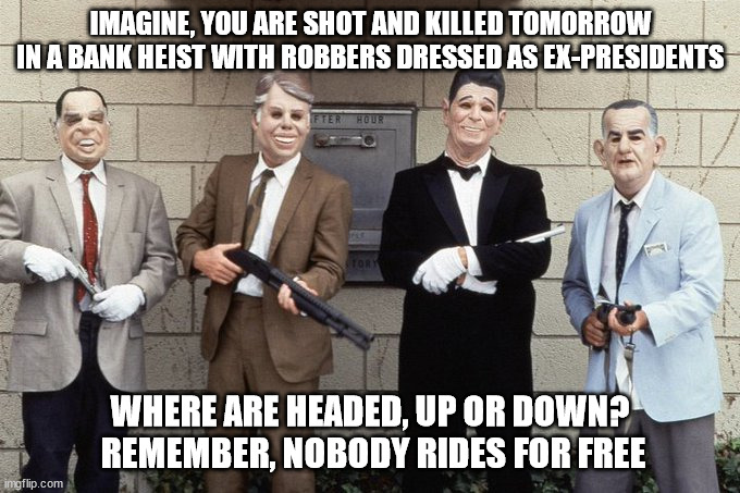 Nobody Rides for Free | IMAGINE, YOU ARE SHOT AND KILLED TOMORROW IN A BANK HEIST WITH ROBBERS DRESSED AS EX-PRESIDENTS; WHERE ARE HEADED, UP OR DOWN?  REMEMBER, NOBODY RIDES FOR FREE | image tagged in destiny,heaven or hell,pointbreak | made w/ Imgflip meme maker