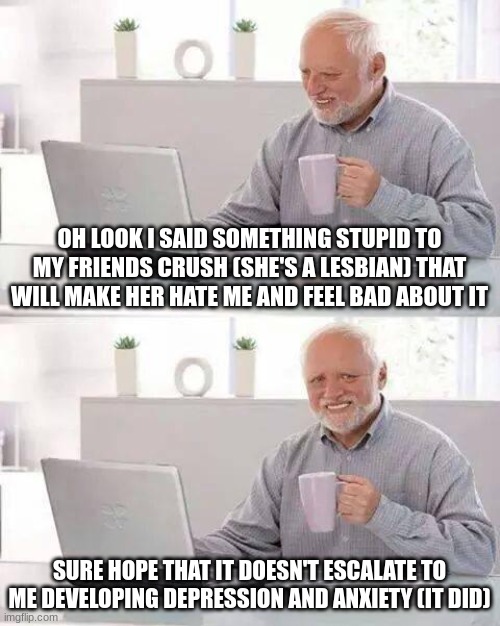 Hide the Pain Harold | OH LOOK I SAID SOMETHING STUPID TO MY FRIENDS CRUSH (SHE'S A LESBIAN) THAT WILL MAKE HER HATE ME AND FEEL BAD ABOUT IT; SURE HOPE THAT IT DOESN'T ESCALATE TO ME DEVELOPING DEPRESSION AND ANXIETY (IT DID) | image tagged in memes,hide the pain harold | made w/ Imgflip meme maker