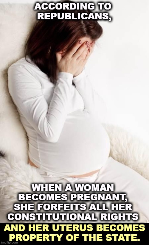 The criminalization of motherhood. So much for keeping big government out of our private lives. | ACCORDING TO 
REPUBLICANS, WHEN A WOMAN BECOMES PREGNANT, SHE FORFEITS ALL HER CONSTITUTIONAL RIGHTS; AND HER UTERUS BECOMES PROPERTY OF THE STATE. | image tagged in pregnant hormonal,womens rights,pregnancy,abortion,men,control | made w/ Imgflip meme maker