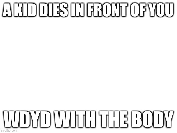 Uhhhhhhhhhhh | A KID DIES IN FRONT OF YOU; WDYD WITH THE BODY | image tagged in dead,plz | made w/ Imgflip meme maker