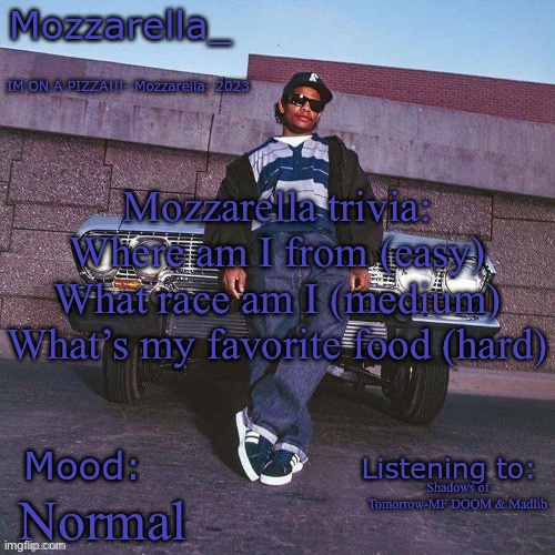 When I mean where am I from I mean what city | Mozzarella trivia:
Where am I from (easy)
What race am I (medium)
What’s my favorite food (hard); Shadows of Tomorrow-MF DOOM & Madlib; Normal | image tagged in eazy-e temp | made w/ Imgflip meme maker