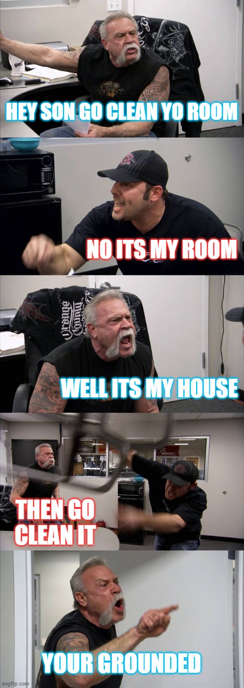 American Chopper Argument | HEY SON GO CLEAN YO ROOM; NO ITS MY ROOM; WELL ITS MY HOUSE; THEN GO CLEAN IT; YOUR GROUNDED | image tagged in memes,american chopper argument | made w/ Imgflip meme maker