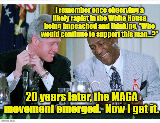 Bill Clinton and Bill Cosby | I remember once observing a likely rapist in the White House being impeached and thinking, “Who would continue to support this man…?”; 20 years later, the MAGA movement emerged.  Now I get it. | image tagged in bill clinton and bill cosby,maga,bill clinton - sexual relations,donald trump,gop hypocrite,me too | made w/ Imgflip meme maker