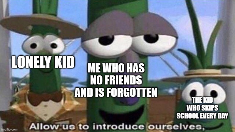 VeggieTales 'Allow us to introduce ourselfs' | LONELY KID THE KID WHO SKIPS SCHOOL EVERY DAY ME WHO HAS NO FRIENDS AND IS FORGOTTEN | image tagged in veggietales 'allow us to introduce ourselfs' | made w/ Imgflip meme maker