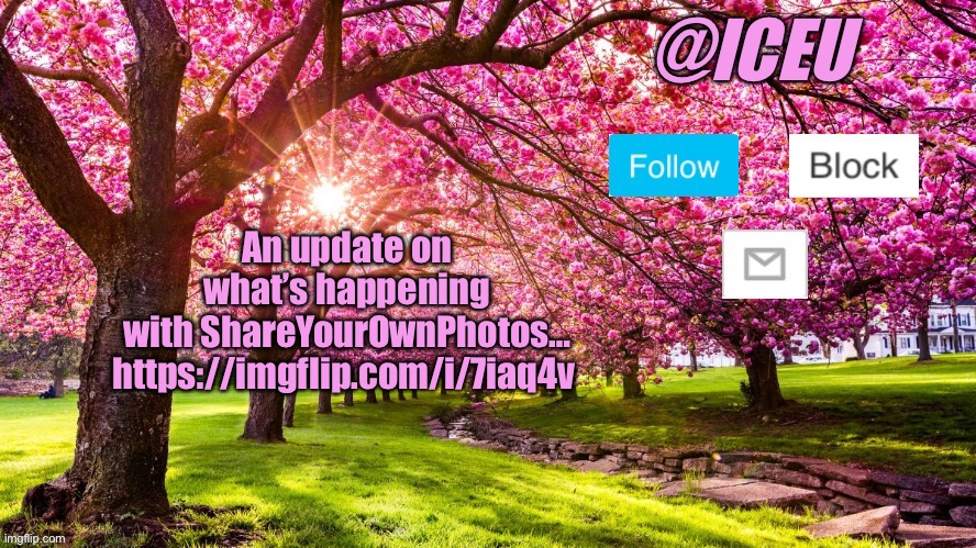 I’m sure nobody on here except the ones who follow the stream will care…idk https://imgflip.com/i/7iaq4v | An update on what’s happening with ShareYourOwnPhotos… https://imgflip.com/i/7iaq4v | image tagged in iceu spring template | made w/ Imgflip meme maker