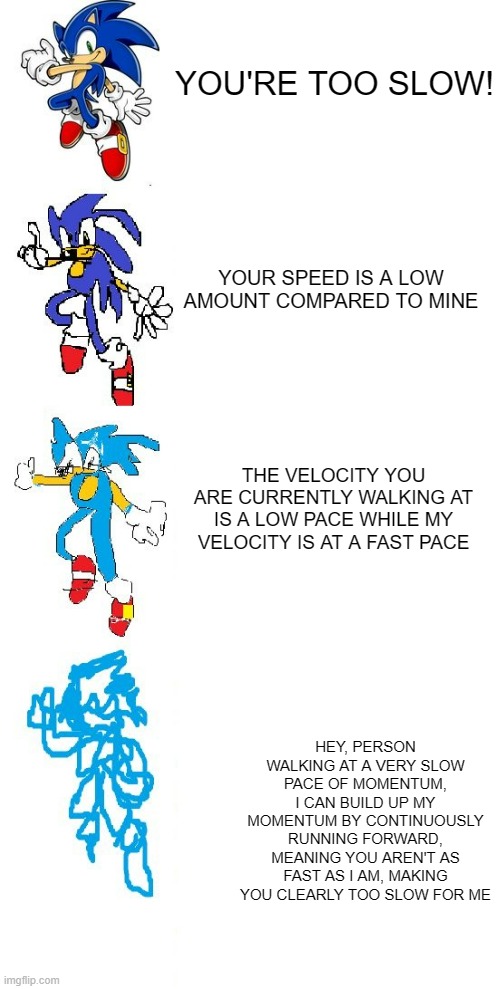 INCREASE VERBOSE | YOU'RE TOO SLOW! YOUR SPEED IS A LOW AMOUNT COMPARED TO MINE; THE VELOCITY YOU ARE CURRENTLY WALKING AT IS A LOW PACE WHILE MY VELOCITY IS AT A FAST PACE; HEY, PERSON WALKING AT A VERY SLOW PACE OF MOMENTUM, I CAN BUILD UP MY MOMENTUM BY CONTINUOUSLY RUNNING FORWARD, MEANING YOU AREN'T AS FAST AS I AM, MAKING YOU CLEARLY TOO SLOW FOR ME | image tagged in increasingly verbose sonic | made w/ Imgflip meme maker
