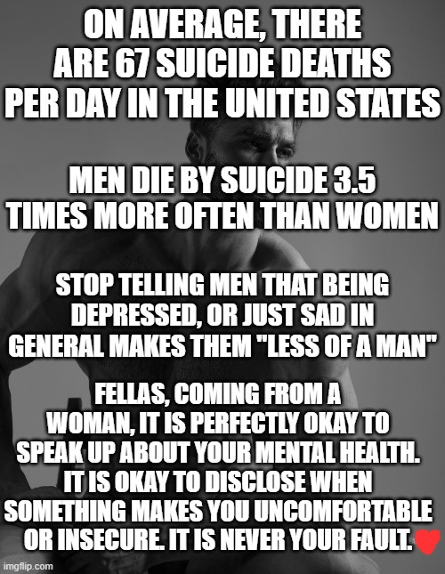 just a reminder today<3 | ON AVERAGE, THERE ARE 67 SUICIDE DEATHS PER DAY IN THE UNITED STATES; MEN DIE BY SUICIDE 3.5 TIMES MORE OFTEN THAN WOMEN; STOP TELLING MEN THAT BEING DEPRESSED, OR JUST SAD IN GENERAL MAKES THEM "LESS OF A MAN"; FELLAS, COMING FROM A WOMAN, IT IS PERFECTLY OKAY TO SPEAK UP ABOUT YOUR MENTAL HEALTH. IT IS OKAY TO DISCLOSE WHEN SOMETHING MAKES YOU UNCOMFORTABLE OR INSECURE. IT IS NEVER YOUR FAULT. | image tagged in giga chad,feminism,mental health,awareness | made w/ Imgflip meme maker