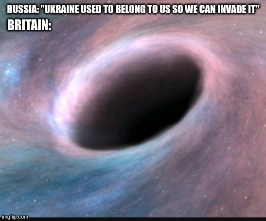 Made it better | RUSSIA: "UKRAINE USED TO BELONG TO US SO WE CAN INVADE IT"; BRITAIN: | image tagged in black hole | made w/ Imgflip meme maker
