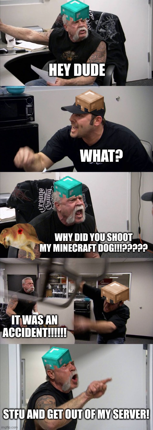 the unforgivable mistake | HEY DUDE; WHAT? WHY DID YOU SHOOT MY MINECRAFT DOG!!!????? IT WAS AN ACCIDENT!!!!!! STFU AND GET OUT OF MY SERVER! | image tagged in memes,american chopper argument,minecraft | made w/ Imgflip meme maker