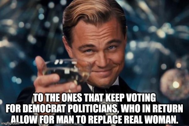 Leonardo Dicaprio Cheers Meme | TO THE ONES THAT KEEP VOTING FOR DEMOCRAT POLITICIANS, WHO IN RETURN ALLOW FOR MAN TO REPLACE REAL WOMAN. | image tagged in memes,leonardo dicaprio cheers | made w/ Imgflip meme maker