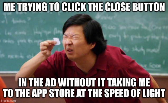 Tiny piece of paper | ME TRYING TO CLICK THE CLOSE BUTTON IN THE AD WITHOUT IT TAKING ME TO THE APP STORE AT THE SPEED OF LIGHT | image tagged in tiny piece of paper | made w/ Imgflip meme maker