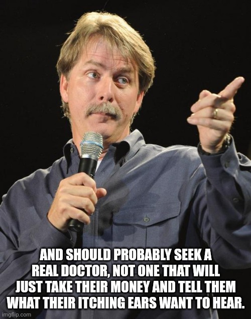 Jeff Foxworthy | AND SHOULD PROBABLY SEEK A REAL DOCTOR, NOT ONE THAT WILL JUST TAKE THEIR MONEY AND TELL THEM WHAT THEIR ITCHING EARS WANT TO HEAR. | image tagged in jeff foxworthy | made w/ Imgflip meme maker