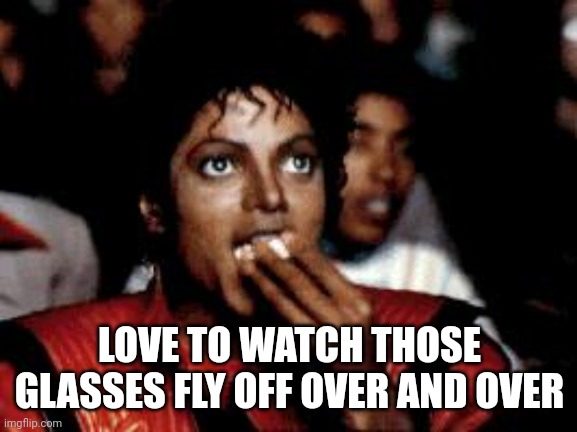 michael jackson eating popcorn | LOVE TO WATCH THOSE GLASSES FLY OFF OVER AND OVER | image tagged in michael jackson eating popcorn | made w/ Imgflip meme maker