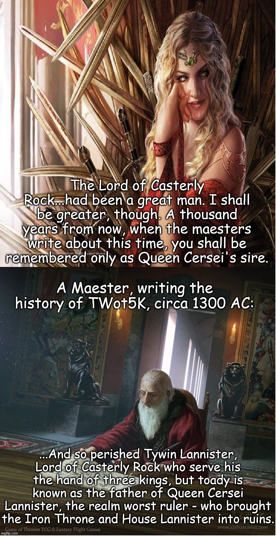 Cersei isn't technically wrong | The Lord of Casterly Rock...had been a great man. I shall be greater, though. A thousand years from now, when the maesters write about this time, you shall be remembered only as Queen Cersei's sire. A Maester, writing the history of TWot5K, circa 1300 AC:; ...And so perished Tywin Lannister, Lord of Casterly Rock who serve his the hand of three kings, but toady is known as the father of Queen Cersei Lannister, the realm worst ruler - who brought the Iron Throne and House Lannister into ruins. | image tagged in asoiaf,a song of ice and fire,cersei lannister,tywin lannister | made w/ Imgflip meme maker