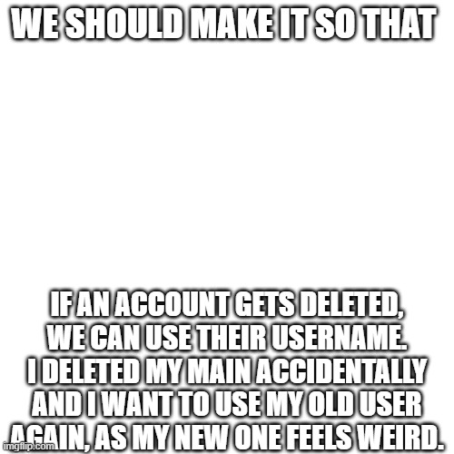 WE SHOULD MAKE IT SO THAT; IF AN ACCOUNT GETS DELETED, WE CAN USE THEIR USERNAME. I DELETED MY MAIN ACCIDENTALLY AND I WANT TO USE MY OLD USER AGAIN, AS MY NEW ONE FEELS WEIRD. | made w/ Imgflip meme maker