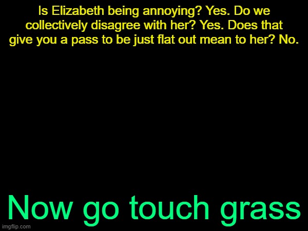 drizzy text temp | Is Elizabeth being annoying? Yes. Do we collectively disagree with her? Yes. Does that give you a pass to be just flat out mean to her? No. Now go touch grass | image tagged in drizzy text temp | made w/ Imgflip meme maker