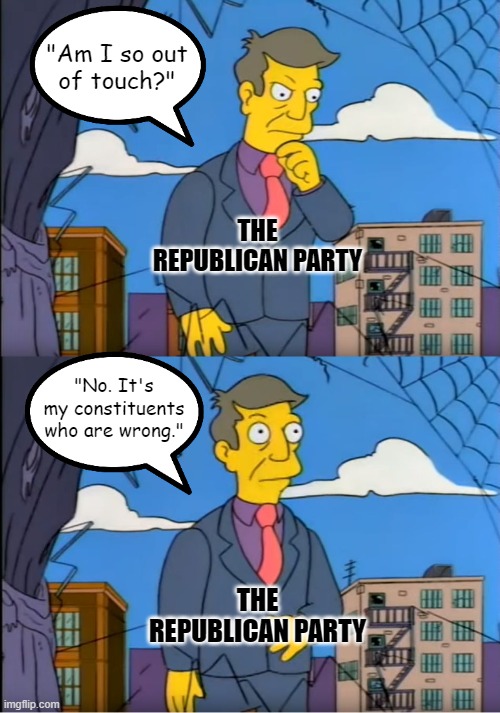 The Republican Party doesn't want to represent we the people. It wants to rule us. | "Am I so out
of touch?"; THE REPUBLICAN PARTY; "No. It's my constituents who are wrong."; THE REPUBLICAN PARTY | image tagged in skinner out of touch,republican party,gop,democracy,republic,the constitution | made w/ Imgflip meme maker