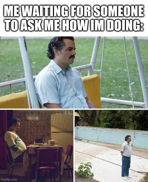 Sad Pablo Escobar | ME WAITING FOR SOMEONE TO ASK ME HOW IM DOING: | image tagged in memes,sad pablo escobar,funny,true story,what am i doing with my life,help me | made w/ Imgflip meme maker