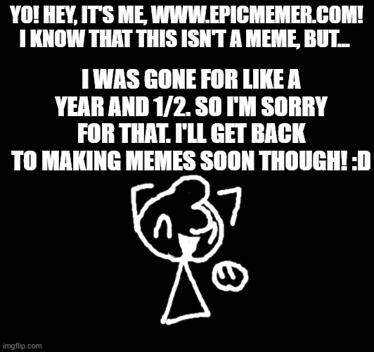 YO! HEY, IT'S ME, WWW.EPICMEMER.COM!
I KNOW THAT THIS ISN'T A MEME, BUT... I WAS GONE FOR LIKE A YEAR AND 1/2. SO I'M SORRY FOR THAT. I'LL GET BACK TO MAKING MEMES SOON THOUGH! :D | made w/ Imgflip meme maker