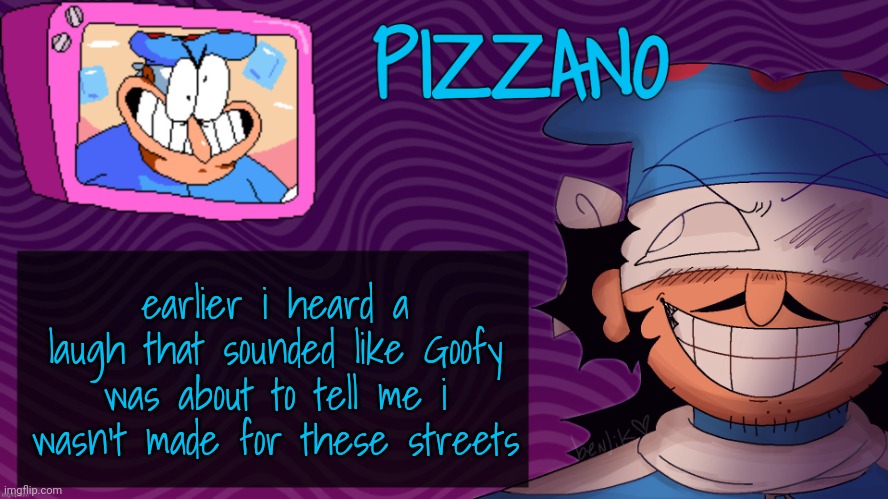 Pizzano's Gnarly Action-Packed Announcement Temp | earlier i heard a laugh that sounded like Goofy was about to tell me i wasn't made for these streets | image tagged in pizzano's gnarly action-packed announcement temp | made w/ Imgflip meme maker