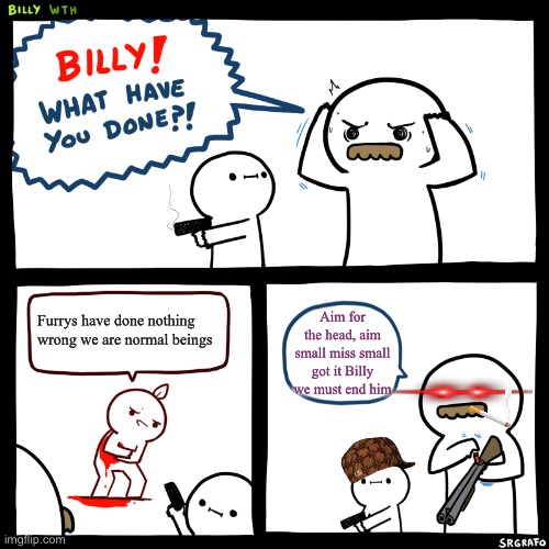 Billy, What Have You Done | Furrys have done nothing wrong we are normal beings; Aim for the head, aim small miss small got it Billy we must end him | image tagged in billy what have you done | made w/ Imgflip meme maker