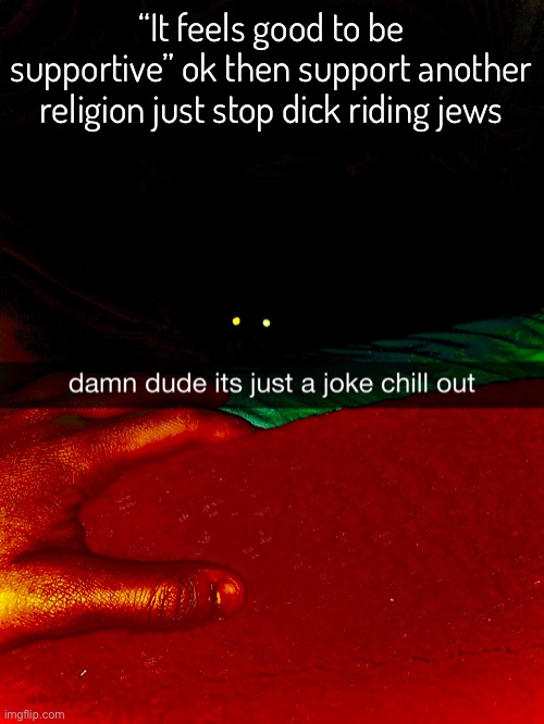 Oh yeah, uh yeah I frogot to mention this yesterday so here it is yeah ??? | “It feels good to be supportive” ok then support another religion just stop dick riding jews | image tagged in balls | made w/ Imgflip meme maker