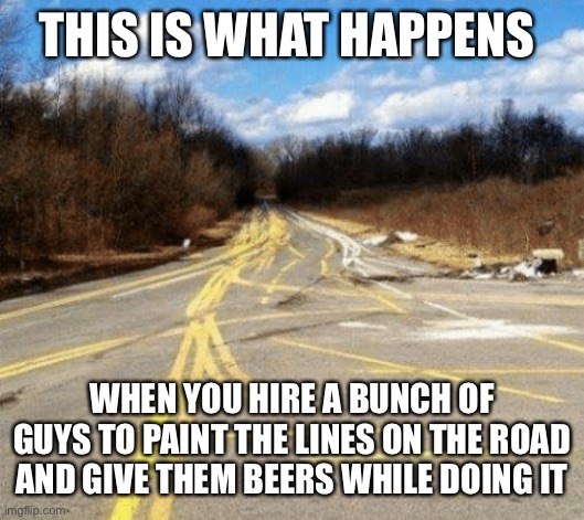 This Is What Happens When… | THIS IS WHAT HAPPENS; WHEN YOU HIRE A BUNCH OF GUYS TO PAINT THE LINES ON THE ROAD AND GIVE THEM BEERS WHILE DOING IT | image tagged in messy road,this is what happens when,jobs,beers,drunk,working drunk | made w/ Imgflip meme maker