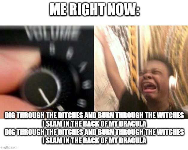 loud music | ME RIGHT NOW: DIG THROUGH THE DITCHES AND BURN THROUGH THE WITCHES
I SLAM IN THE BACK OF MY DRAGULA
DIG THROUGH THE DITCHES AND BURN THROUGH | image tagged in loud music | made w/ Imgflip meme maker