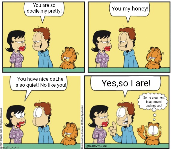 Cat's topic | You are so docile,my pretty! You my honey! You have nice cat,he is so quiet! No like you! Yes,so I are! Some argument is approved and noticed! | image tagged in garfield conversation | made w/ Imgflip meme maker