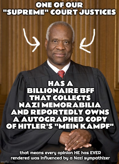 Good Thing Nobody Warned Us About Him At His Confirmation Hearing.  Oh, Wait.  There Was That Testimony About His CHARACTER | ONE OF OUR "SUPREME" COURT JUSTICES; HAS A BILLIONAIRE BFF; THAT COLLECTS NAZI MEMORABILIA AND REPORTEDLY OWNS A AUTOGRAPHED COPY OF HITLER'S "MEIN KAMPF"; that means every opinion HE has EVER rendered was influenced by a Nazi sympathizer | image tagged in clarence thomas - needs not met,no one is above the law,no one is above reproach,lock him up,memes,deception | made w/ Imgflip meme maker