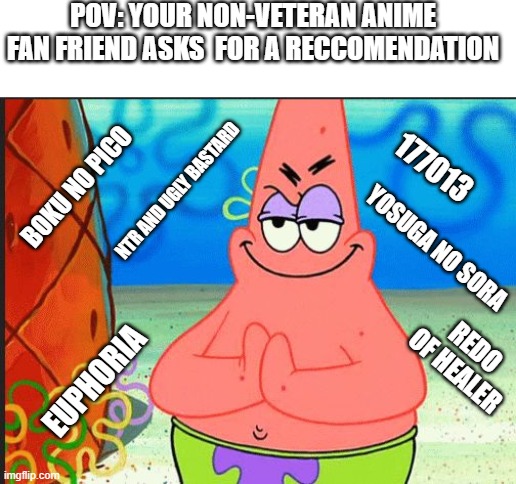 Evil Plan Commences, NOW!!! | POV: YOUR NON-VETERAN ANIME FAN FRIEND ASKS  FOR A RECCOMENDATION; 177013; BOKU NO PICO; NTR AND UGLY BASTARD; YOSUGA NO SORA; EUPHORIA; REDO OF HEALER | image tagged in evil patrick | made w/ Imgflip meme maker