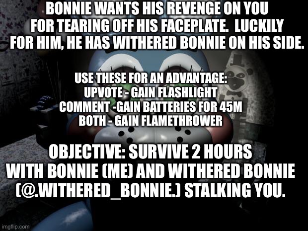 Continuing from my previous Bonnie rp | BONNIE WANTS HIS REVENGE ON YOU FOR TEARING OFF HIS FACEPLATE.  LUCKILY FOR HIM, HE HAS WITHERED BONNIE ON HIS SIDE. USE THESE FOR AN ADVANTAGE:
UPVOTE - GAIN FLASHLIGHT
COMMENT -GAIN BATTERIES FOR 45M
BOTH - GAIN FLAMETHROWER; OBJECTIVE: SURVIVE 2 HOURS WITH BONNIE (ME) AND WITHERED BONNIE (@.WITHERED_BONNIE.) STALKING YOU. | image tagged in toy bonnie security camera,roleplaying,fnaf | made w/ Imgflip meme maker