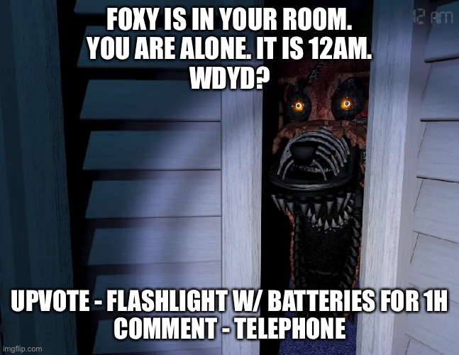 Foxy is in your room. Wdyd? | FOXY IS IN YOUR ROOM.
YOU ARE ALONE. IT IS 12AM.
WDYD? UPVOTE - FLASHLIGHT W/ BATTERIES FOR 1H
COMMENT - TELEPHONE | image tagged in fnaf,roleplaying,foxy fnaf 4 | made w/ Imgflip meme maker