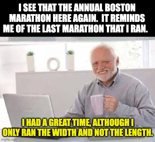 Old dad joke from an old dad | I SEE THAT THE ANNUAL BOSTON MARATHON HERE AGAIN.  IT REMINDS ME OF THE LAST MARATHON THAT I RAN. I HAD A GREAT TIME, ALTHOUGH I ONLY RAN THE WIDTH AND NOT THE LENGTH. | image tagged in harold | made w/ Imgflip meme maker