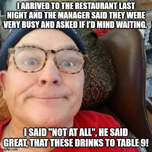 durl earl | I ARRIVED TO THE RESTAURANT LAST NIGHT AND THE MANAGER SAID THEY WERE VERY BUSY AND ASKED IF I'D MIND WAITING. I SAID "NOT AT ALL", HE SAID GREAT, THAT THESE DRINKS TO TABLE 9! | image tagged in durl earl | made w/ Imgflip meme maker