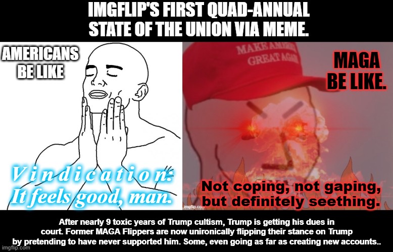 Americans, are you getting tired of winning yet? I sure as hell am not. | IMGFLIP'S FIRST QUAD-ANNUAL STATE OF THE UNION VIA MEME. AMERICANS BE LIKE; MAGA BE LIKE. V i n d i c a t i o n:
It feels good, man. Not coping, not gaping, but definitely seething. After nearly 9 toxic years of Trump cultism, Trump is getting his dues in court. Former MAGA Flippers are now unironically flipping their stance on Trump by pretending to have never supported him. Some, even going as far as creating new accounts.. | image tagged in feels good man,meltdown angry maga npc,trump,indictments,times up donny,you're going to jail | made w/ Imgflip meme maker