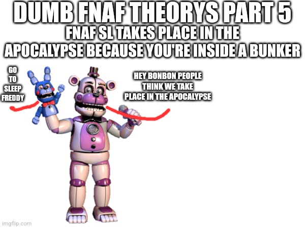 Dumb FNaF Theorys Part 5 | DUMB FNAF THEORYS PART 5; FNAF SL TAKES PLACE IN THE APOCALYPSE BECAUSE YOU'RE INSIDE A BUNKER; GO TO SLEEP FREDDY; HEY BONBON PEOPLE THINK WE TAKE PLACE IN THE APOCALYPSE | image tagged in fnaf | made w/ Imgflip meme maker